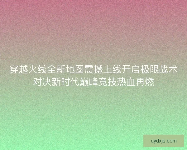 穿越火线全新地图震撼上线开启极限战术对决新时代巅峰竞技热血再燃