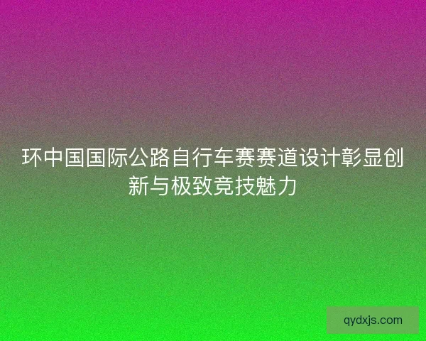 环中国国际公路自行车赛赛道设计彰显创新与极致竞技魅力
